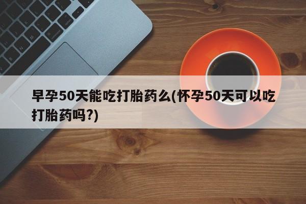 流产药购买联系早孕50天能吃打胎药么(怀孕50天可以吃打胎药吗?)