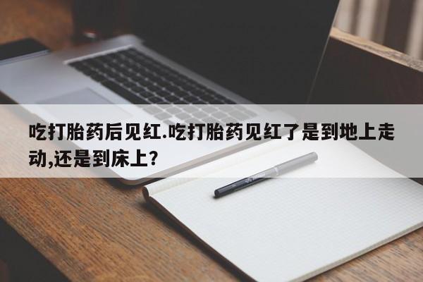 流产药购买联系吃打胎药后见红.吃打胎药见红了是到地上走动,还是到床上？