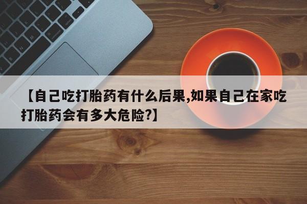 流产药购买联系【自己吃打胎药有什么后果,如果自己在家吃打胎药会有多大危险?】