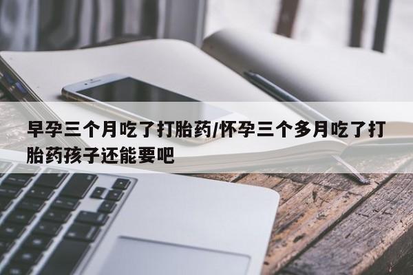流产药购买联系早孕三个月吃了打胎药/怀孕三个多月吃了打胎药孩子还能要吧