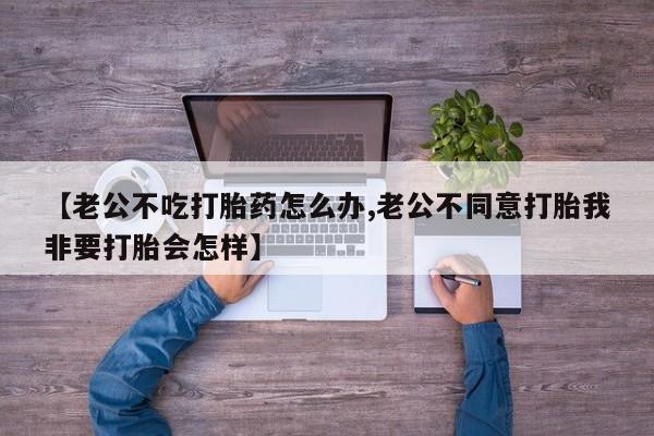 流产药购买联系【老公不吃打胎药怎么办,老公不同意打胎我非要打胎会怎样】