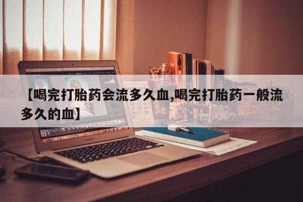 流产药购买联系【喝完打胎药会流多久血,喝完打胎药一般流多久的血】