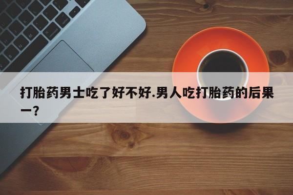流产药购买联系打胎药男士吃了好不好.男人吃打胎药的后果一？