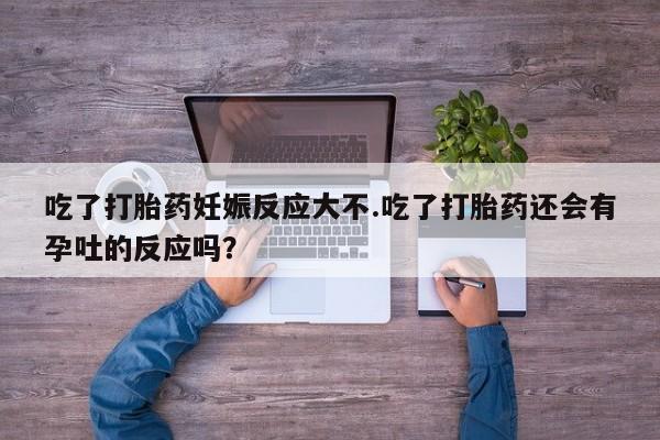 流产药购买联系吃了打胎药妊娠反应大不.吃了打胎药还会有孕吐的反应吗？