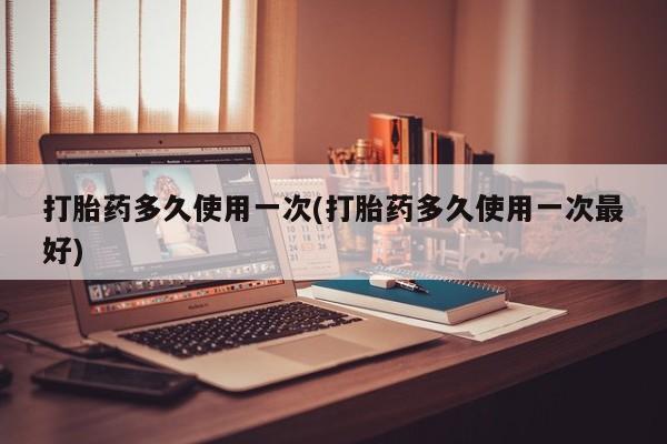 流产药购买联系打胎药多久使用一次(打胎药多久使用一次最好)