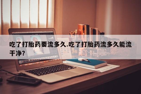 流产药购买联系吃了打胎药要流多久.吃了打胎药流多久能流干净？