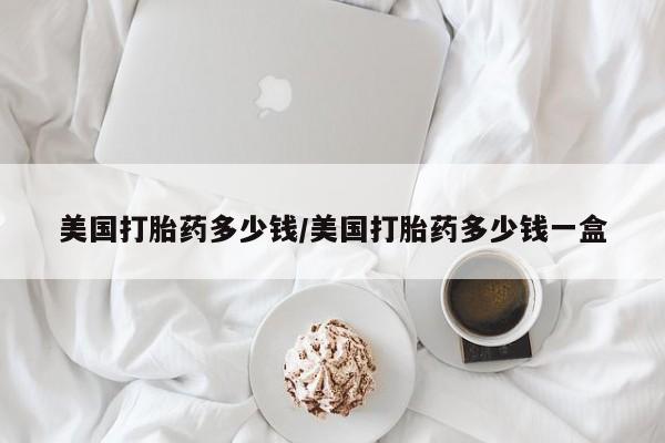 流产药购买联系美国打胎药多少钱/美国打胎药多少钱一盒