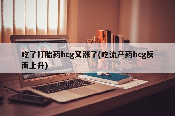 流产药购买联系吃了打胎药hcg又涨了(吃流产药hcg反而上升)