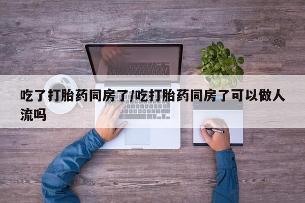 流产药购买联系吃了打胎药同房了/吃打胎药同房了可以做人流吗