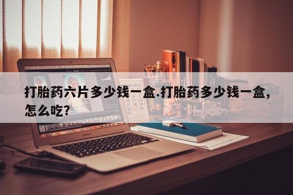 流产药购买联系打胎药六片多少钱一盒.打胎药多少钱一盒,怎么吃？