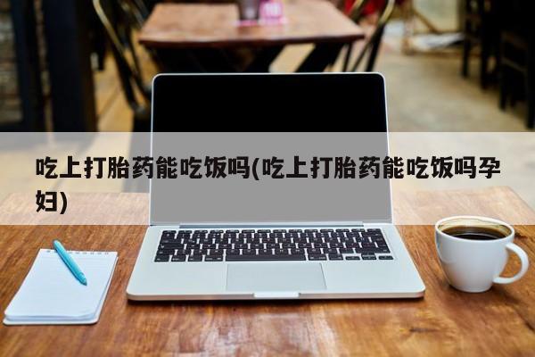 流产药购买联系吃上打胎药能吃饭吗(吃上打胎药能吃饭吗孕妇)