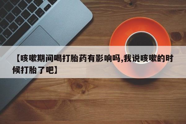 流产药购买联系【咳嗽期间喝打胎药有影响吗,我说咳嗽的时候打胎了吧】