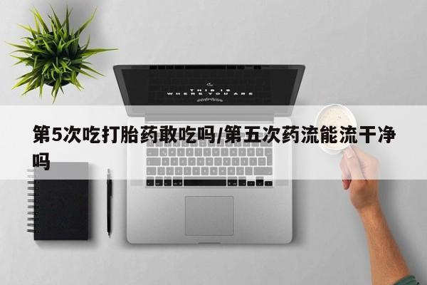 流产药购买联系第5次吃打胎药敢吃吗/第五次药流能流干净吗