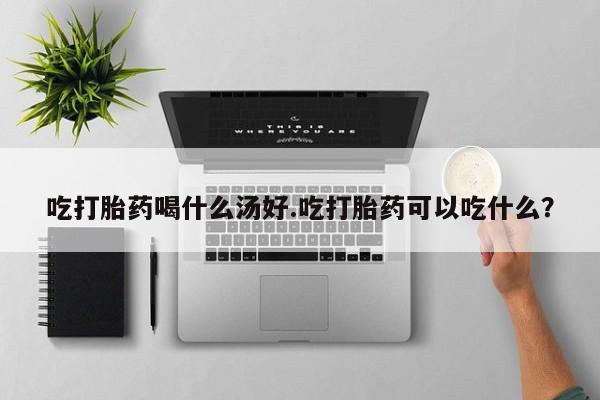 流产药购买联系吃打胎药喝什么汤好.吃打胎药可以吃什么？