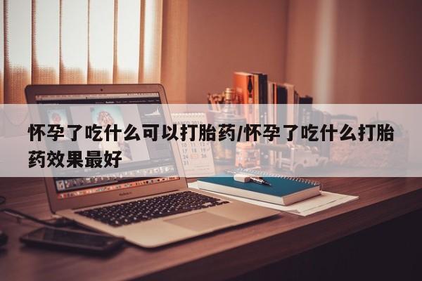 流产药购买联系怀孕了吃什么可以打胎药/怀孕了吃什么打胎药效果最好