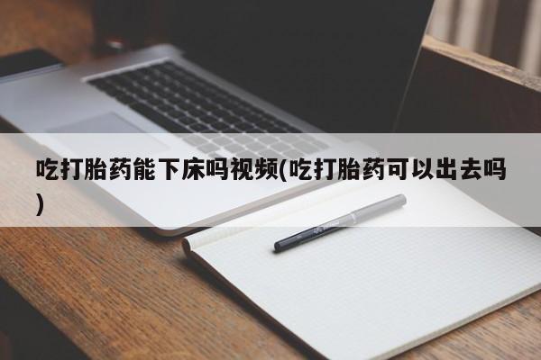流产药购买联系吃打胎药能下床吗视频(吃打胎药可以出去吗)