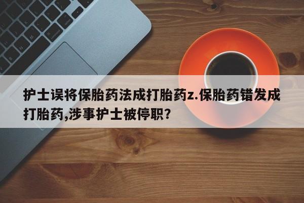 流产药购买联系护士误将保胎药法成打胎药z.保胎药错发成打胎药,涉事护士被停职?