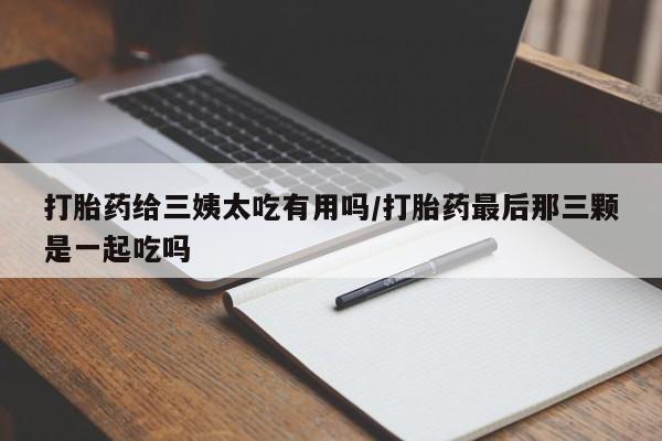 流产药购买联系打胎药给三姨太吃有用吗/打胎药最后那三颗是一起吃吗