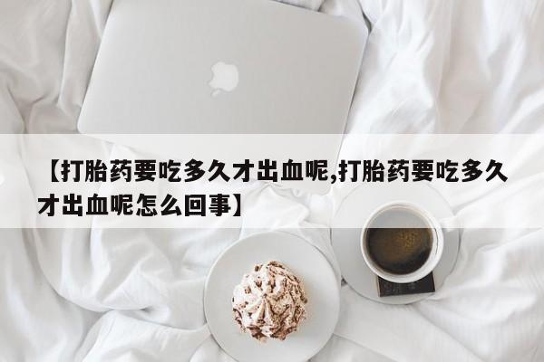流产药购买联系【打胎药要吃多久才出血呢,打胎药要吃多久才出血呢怎么回事】