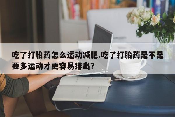 流产药购买联系吃了打胎药怎么运动减肥.吃了打胎药是不是要多运动才更容易排出？