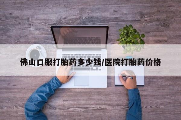 流产药购买联系佛山口服打胎药多少钱/医院打胎药价格
