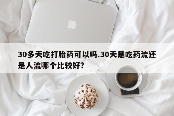 流产药购买联系30多天吃打胎药可以吗.30天是吃药流还是人流哪个比较好?