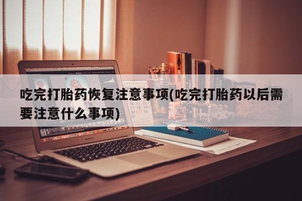 流产药购买联系吃完打胎药恢复注意事项(吃完打胎药以后需要注意什么事项)