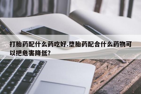 流产药购买联系打胎药配什么药吃好.堕胎药配合什么药物可以把危害降低？