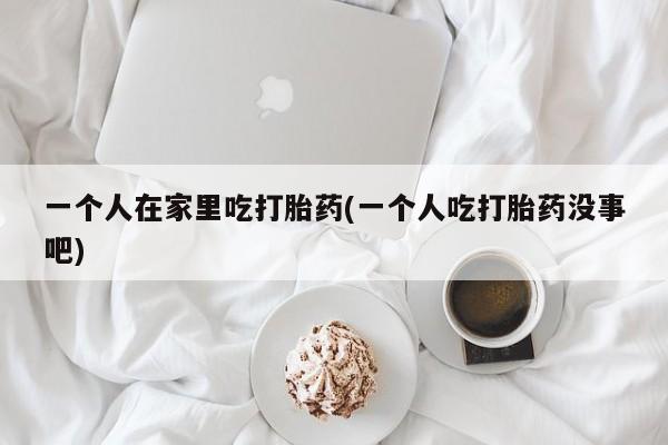 流产药购买联系一个人在家里吃打胎药(一个人吃打胎药没事吧)