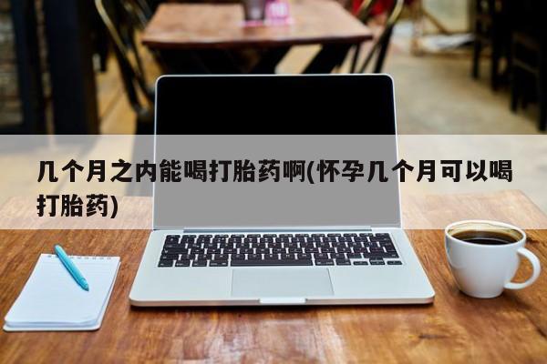 流产药购买联系几个月之内能喝打胎药啊(怀孕几个月可以喝打胎药)