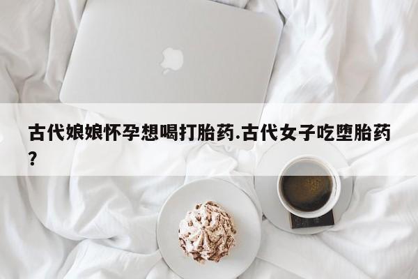 流产药购买联系古代娘娘怀孕想喝打胎药.古代女子吃堕胎药？