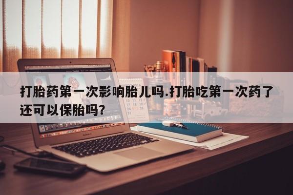 流产药购买联系打胎药第一次影响胎儿吗.打胎吃第一次药了还可以保胎吗？