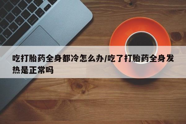 流产药购买联系吃打胎药全身都冷怎么办/吃了打胎药全身发热是正常吗