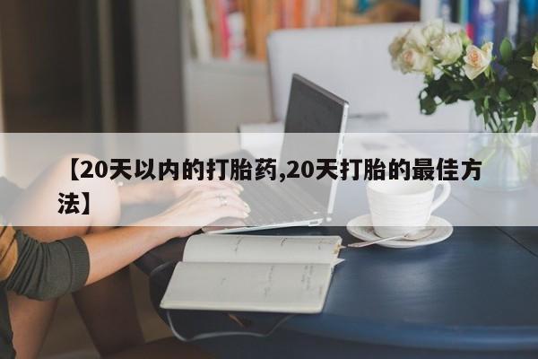 流产药购买联系【20天以内的打胎药,20天打胎的最佳方法】