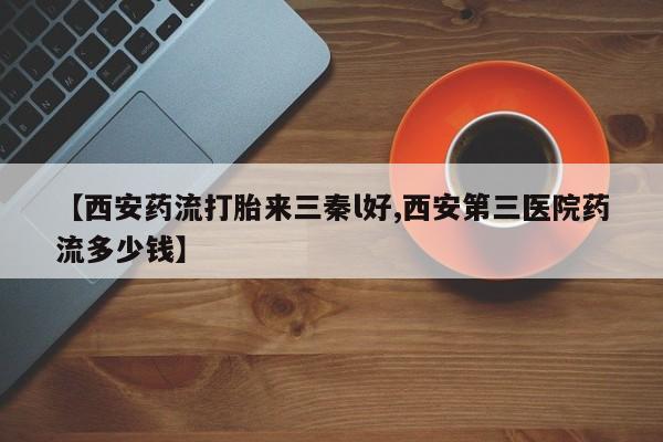 流产药购买联系【西安药流打胎来三秦l好,西安第三医院药流多少钱】