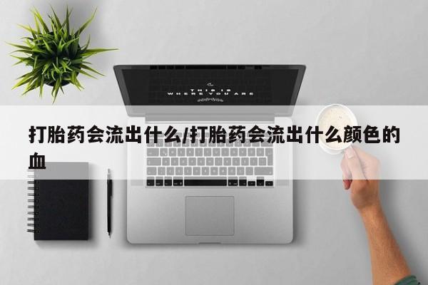 流产药购买联系打胎药会流出什么/打胎药会流出什么颜色的血