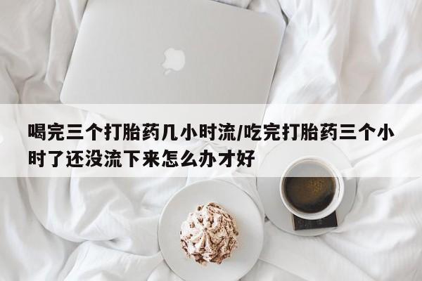 流产药购买联系喝完三个打胎药几小时流/吃完打胎药三个小时了还没流下来怎么办才好