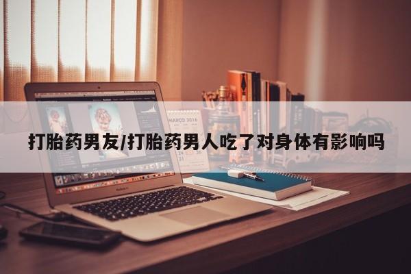 流产药购买联系打胎药男友/打胎药男人吃了对身体有影响吗