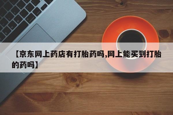 流产药购买联系【京东网上药店有打胎药吗,网上能买到打胎的药吗】