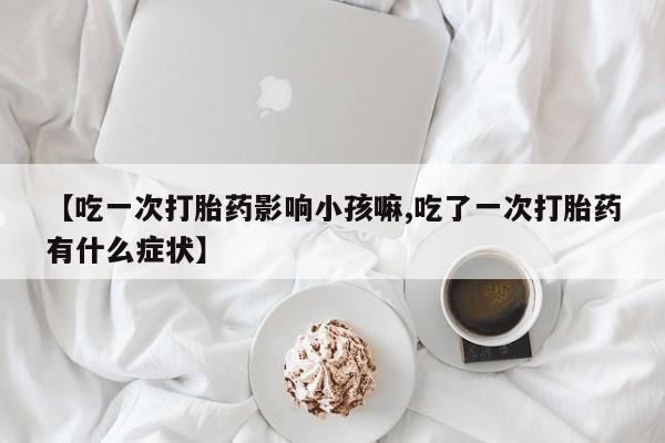 流产药购买联系【吃一次打胎药影响小孩嘛,吃了一次打胎药有什么症状】