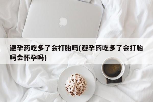 流产药购买联系避孕药吃多了会打胎吗(避孕药吃多了会打胎吗会怀孕吗)