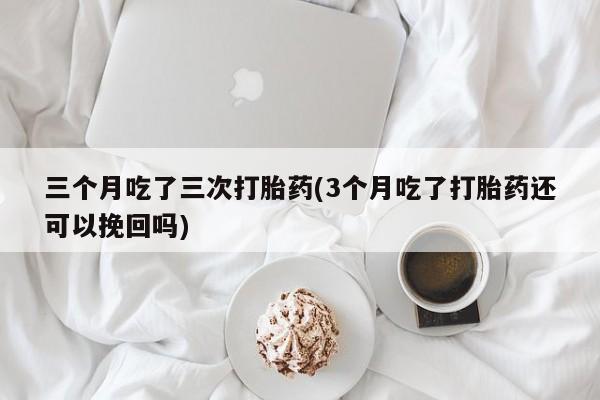 流产药购买联系三个月吃了三次打胎药(3个月吃了打胎药还可以挽回吗)