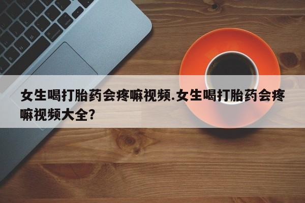 流产药购买联系女生喝打胎药会疼嘛视频.女生喝打胎药会疼嘛视频大全？