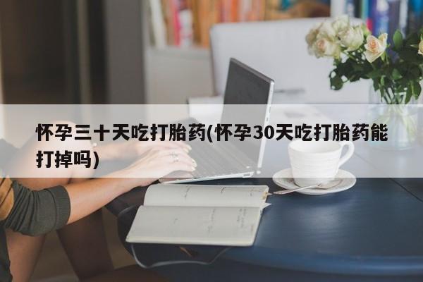 流产药购买联系怀孕三十天吃打胎药(怀孕30天吃打胎药能打掉吗)