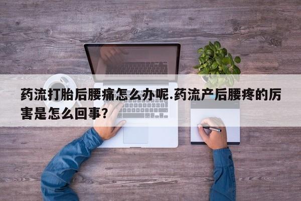 流产药购买联系药流打胎后腰痛怎么办呢.药流产后腰疼的厉害是怎么回事？