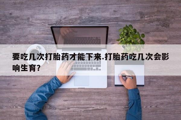 流产药购买联系要吃几次打胎药才能下来.打胎药吃几次会影响生育？