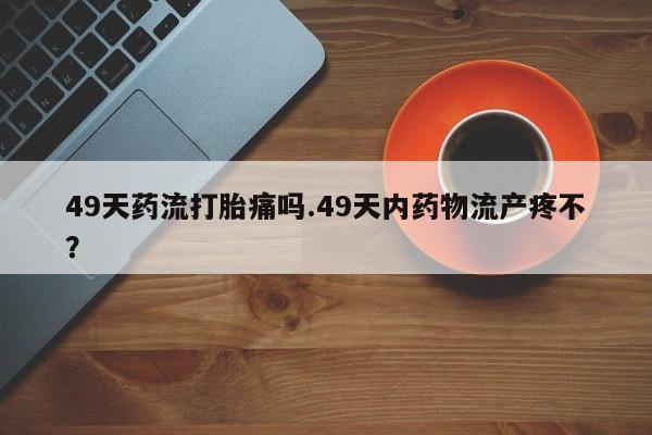 流产药购买联系49天药流打胎痛吗.49天内药物流产疼不？