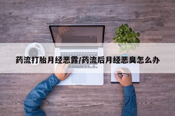 流产药购买联系药流打胎月经恶露/药流后月经恶臭怎么办