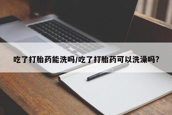流产药购买联系吃了打胎药能洗吗/吃了打胎药可以洗澡吗?