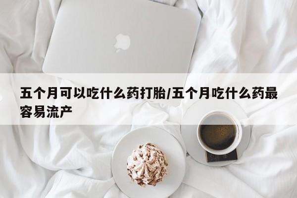 流产药购买联系五个月可以吃什么药打胎/五个月吃什么药最容易流产